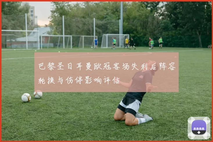 巴黎圣日耳曼欧冠客场失利后阵容轮换与伤停影响评估