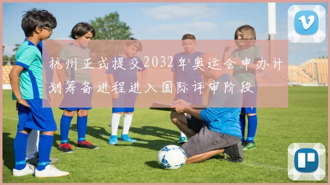 杭州正式提交2032年奥运会申办计划筹备进程进入国际评审阶段