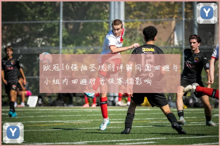 欧冠16强抽签规则详解同国回避与小组内回避对晋级赛程影响