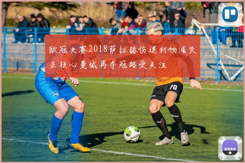 欧冠决赛2018萨拉赫伤退利物浦失去核心曼城再夺冠路受关注