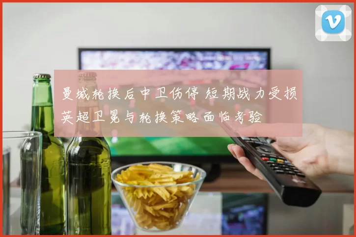 曼城轮换后中卫伤停 短期战力受损英超卫冕与轮换策略面临考验