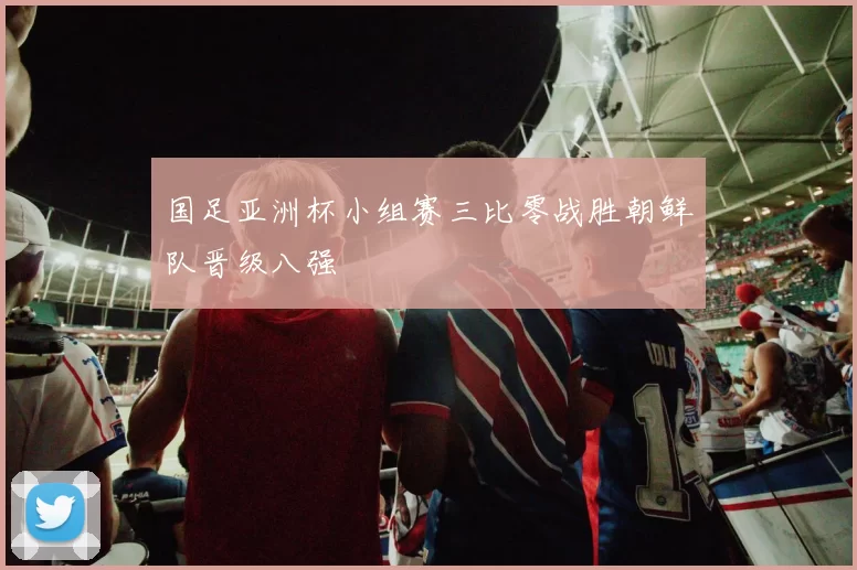 国足亚洲杯小组赛三比零战胜朝鲜队晋级八强