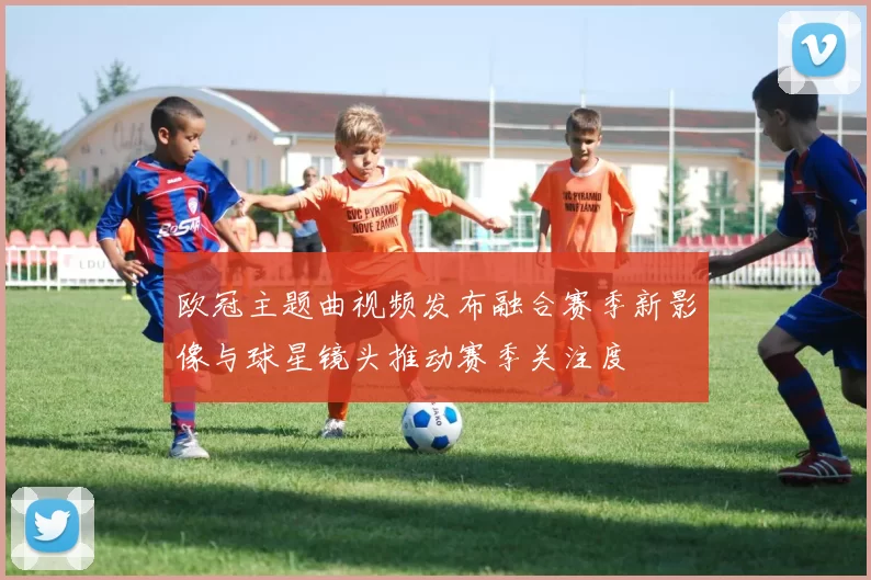 欧冠主题曲视频发布融合赛季新影像与球星镜头推动赛季关注度