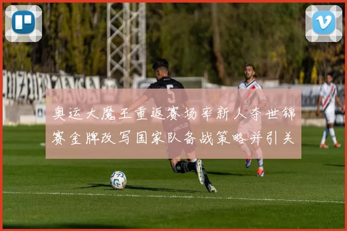 奥运大魔王重返赛场率新人夺世锦赛金牌改写国家队备战策略并引关注
