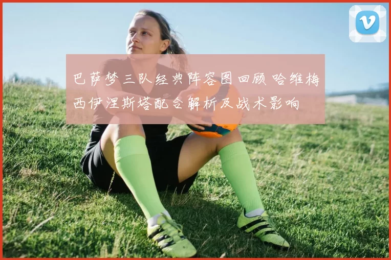 巴萨梦三队经典阵容图回顾 哈维梅西伊涅斯塔配合解析及战术影响