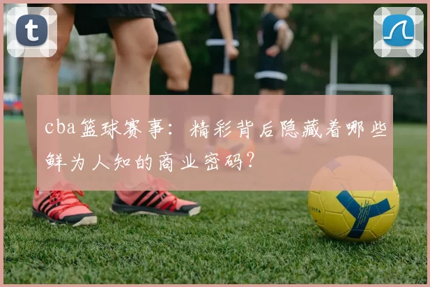 cba篮球赛事：精彩背后隐藏着哪些鲜为人知的商业密码？