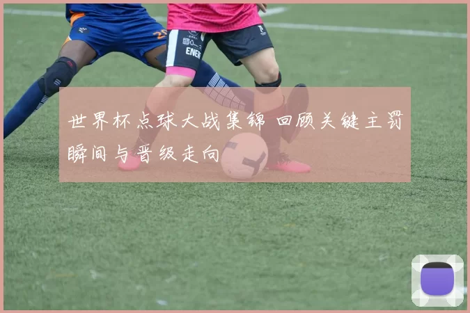 世界杯点球大战集锦 回顾关键主罚瞬间与晋级走向