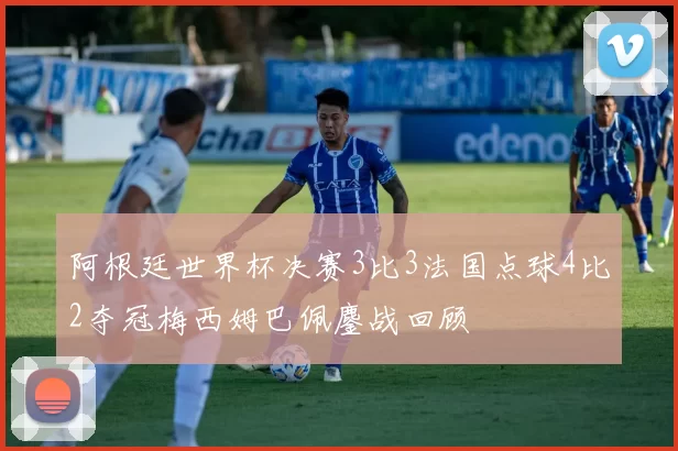 阿根廷世界杯决赛3比3法国点球4比2夺冠梅西姆巴佩鏖战回顾