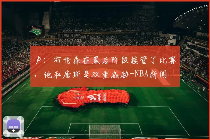 卢：布伦森在最后阶段接管了比赛，他和唐斯是双重威胁-NBA新闻