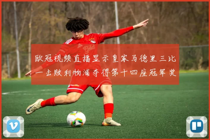 欧冠视频直播显示皇家马德里三比一击败利物浦夺得第十四座冠军奖杯