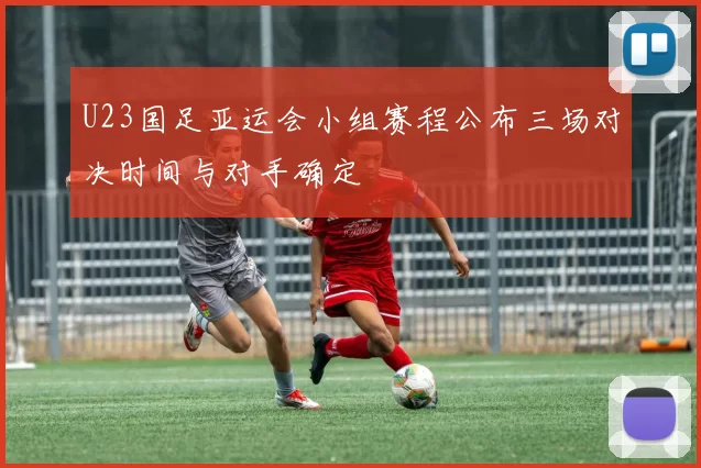 U23国足亚运会小组赛程公布三场对决时间与对手确定