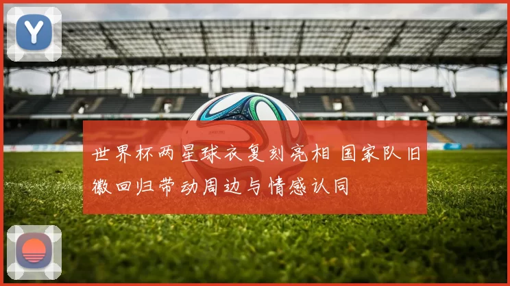 世界杯两星球衣复刻亮相 国家队旧徽回归带动周边与情感认同