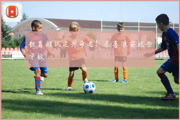 教育部认定并命名！恭喜淮安这些学校