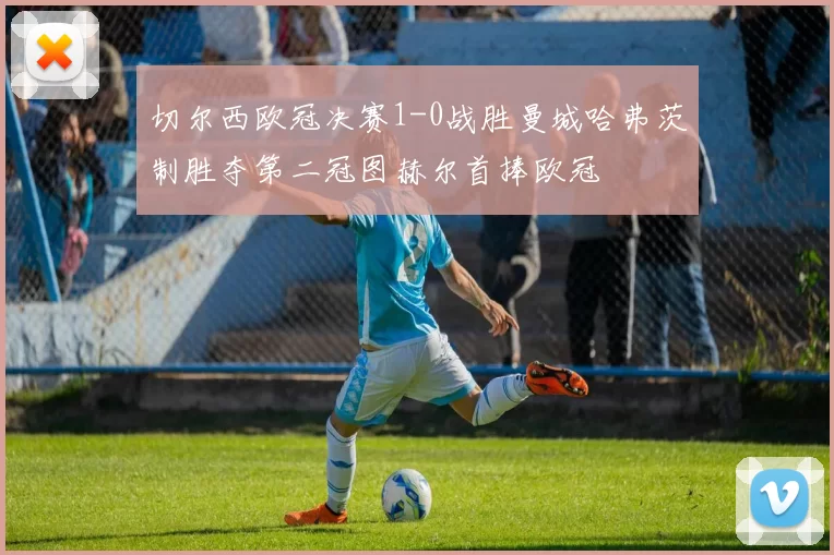 切尔西欧冠决赛1-0战胜曼城哈弗茨制胜夺第二冠图赫尔首捧欧冠