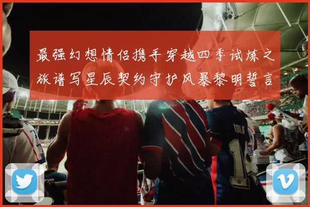 最强幻想情侣携手穿越四季试炼之旅谱写星辰契约守护风暴黎明誓言