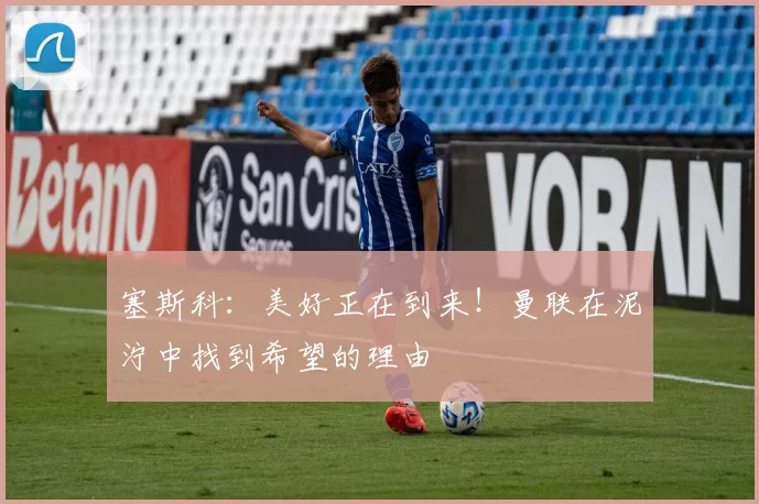 塞斯科：美好正在到来！曼联在泥泞中找到希望的理由