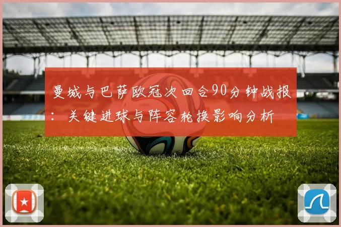 曼城与巴萨欧冠次回合90分钟战报：关键进球与阵容轮换影响分析