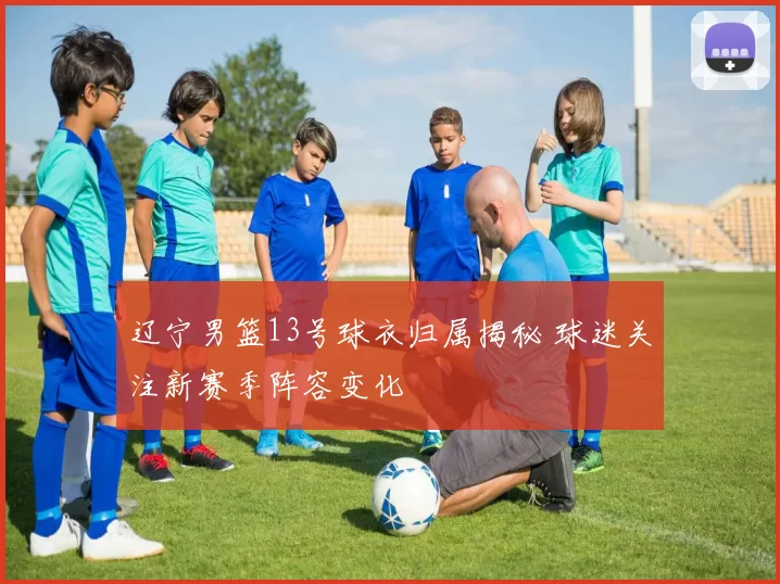 辽宁男篮13号球衣归属揭秘 球迷关注新赛季阵容变化