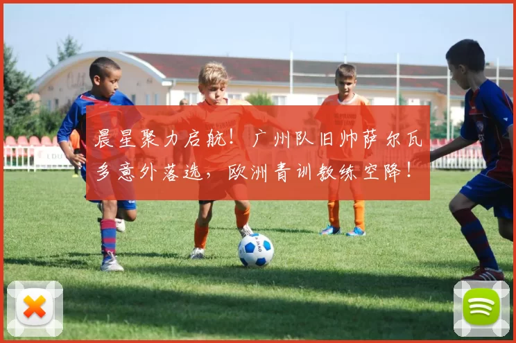 晨星聚力启航！广州队旧帅萨尔瓦多意外落选，欧洲青训教练空降！中冠江湖再起风云