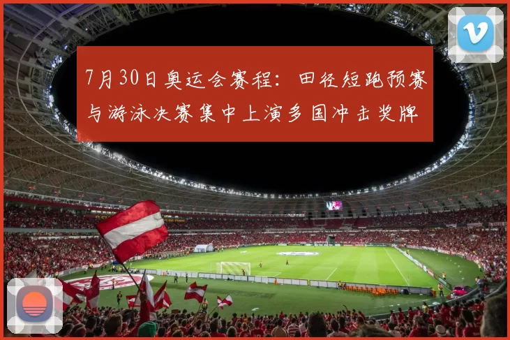 7月30日奥运会赛程：田径短跑预赛与游泳决赛集中上演多国冲击奖牌