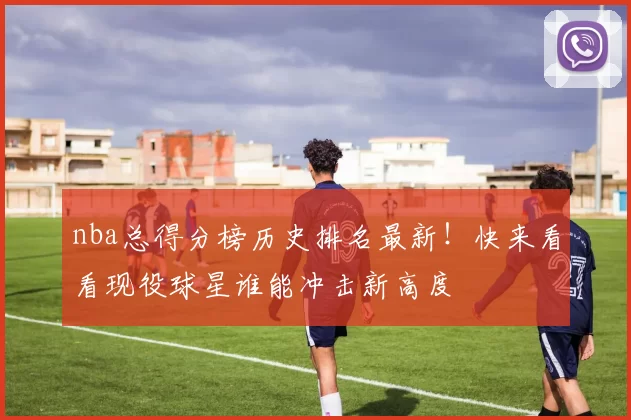 nba总得分榜历史排名最新！快来看看现役球星谁能冲击新高度
