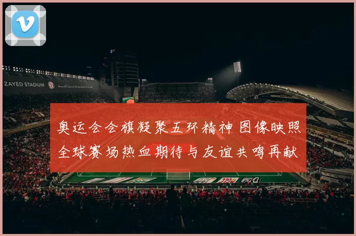 奥运会会旗凝聚五环精神 图像映照全球赛场热血期待与友谊共鸣再献卓越