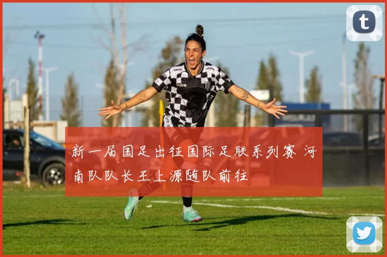 新一届国足出征国际足联系列赛 河南队队长王上源随队前往