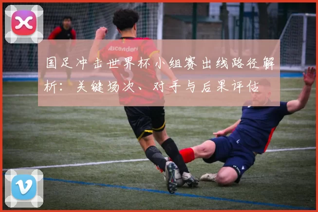 国足冲击世界杯小组赛出线路径解析：关键场次、对手与后果评估