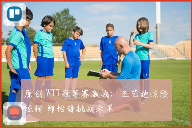 原创 WTT冠军赛激战：王艺迪惊险逆转 郑怡静挑战未果