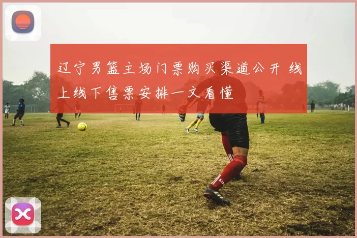 辽宁男篮主场门票购买渠道公开 线上线下售票安排一文看懂