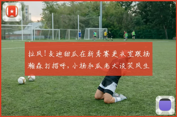 拉风!麦迪甜瓜在新秀赛更衣室跟杨瀚森打招呼,小杨和瓜老大谈笑风生