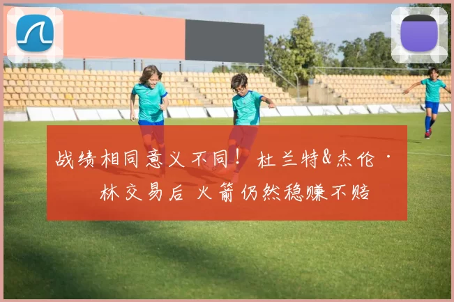 战绩相同意义不同！杜兰特&杰伦·格林交易后 火箭仍然稳赚不赔