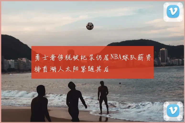 勇士奢侈税破纪录仍居NBA球队薪资榜首湖人太阳紧随其后