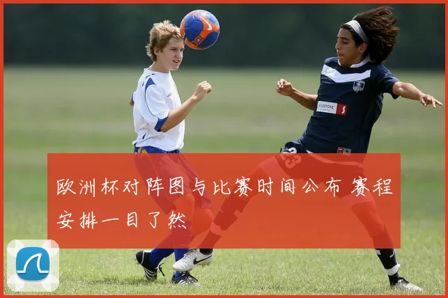 欧洲杯对阵图与比赛时间公布 赛程安排一目了然