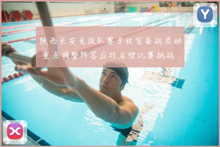 陕西长安竞技队赛季收官备战启动 重点调整阵容应对后续比赛挑战
