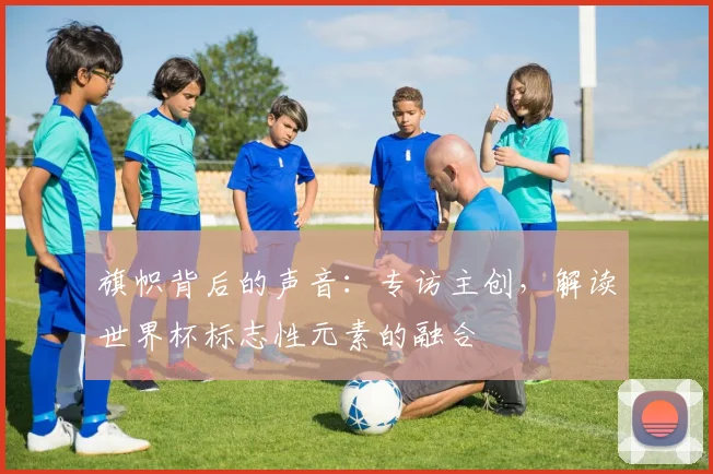 旗帜背后的声音:专访主创,解读世界杯标志性元素的融合