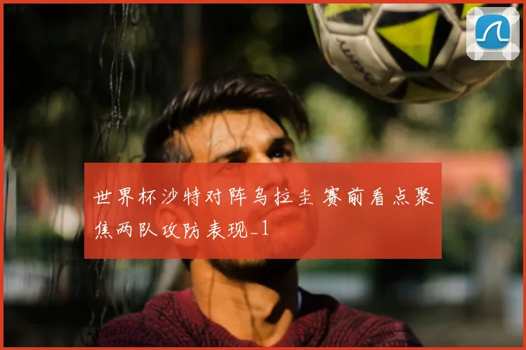 世界杯沙特对阵乌拉圭 赛前看点聚焦两队攻防表现_1