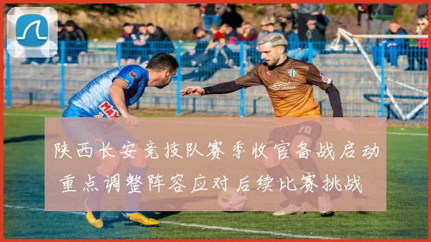 陕西长安竞技队赛季收官备战启动 重点调整阵容应对后续比赛挑战